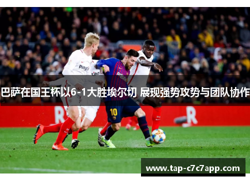 巴萨在国王杯以6-1大胜埃尔切 展现强势攻势与团队协作