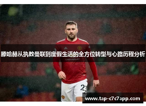 滕哈赫从执教曼联到度假生活的全方位转型与心路历程分析 滕哈赫从执教曼联到度假生活的全方位转型与心路历程分析