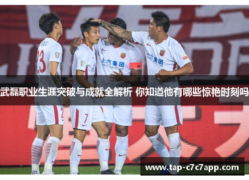 武磊职业生涯突破与成就全解析 你知道他有哪些惊艳时刻吗