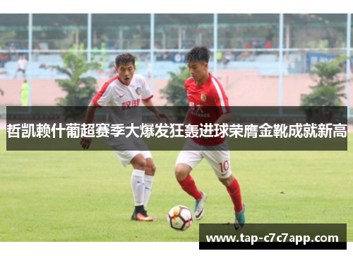 哲凯赖什葡超赛季大爆发狂轰进球荣膺金靴成就新高 哲凯赖什葡超赛季大爆发狂轰进球荣膺金靴成就新高